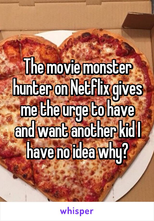 The movie monster hunter on Netflix gives me the urge to have and want another kid I have no idea why?