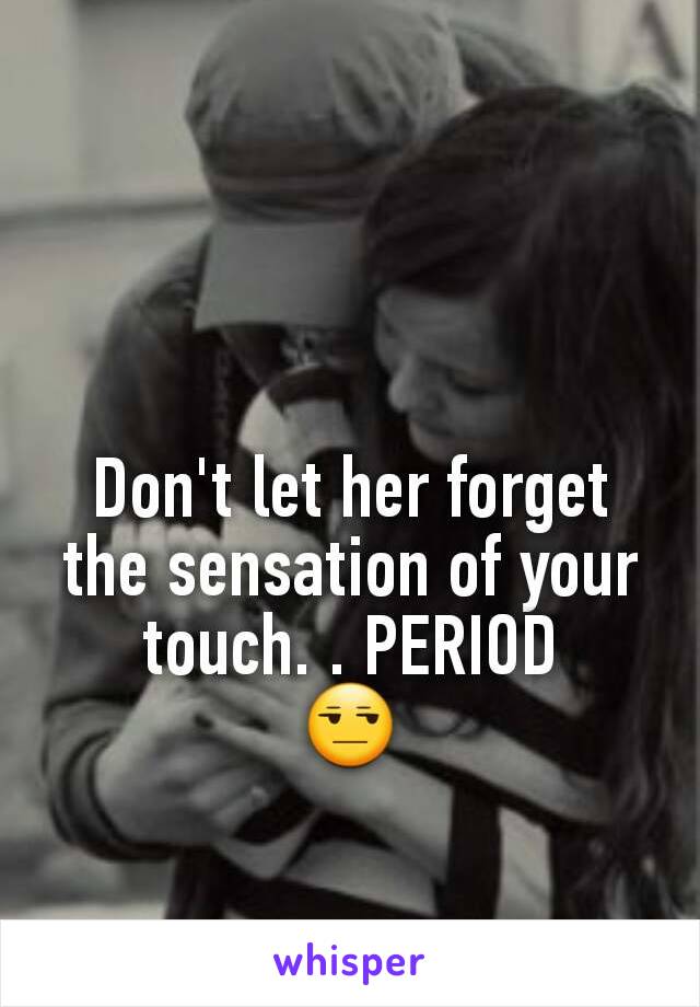 Don't let her forget the sensation of your touch. . PERIOD
😒