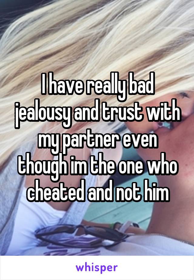 I have really bad jealousy and trust with my partner even though im the one who cheated and not him