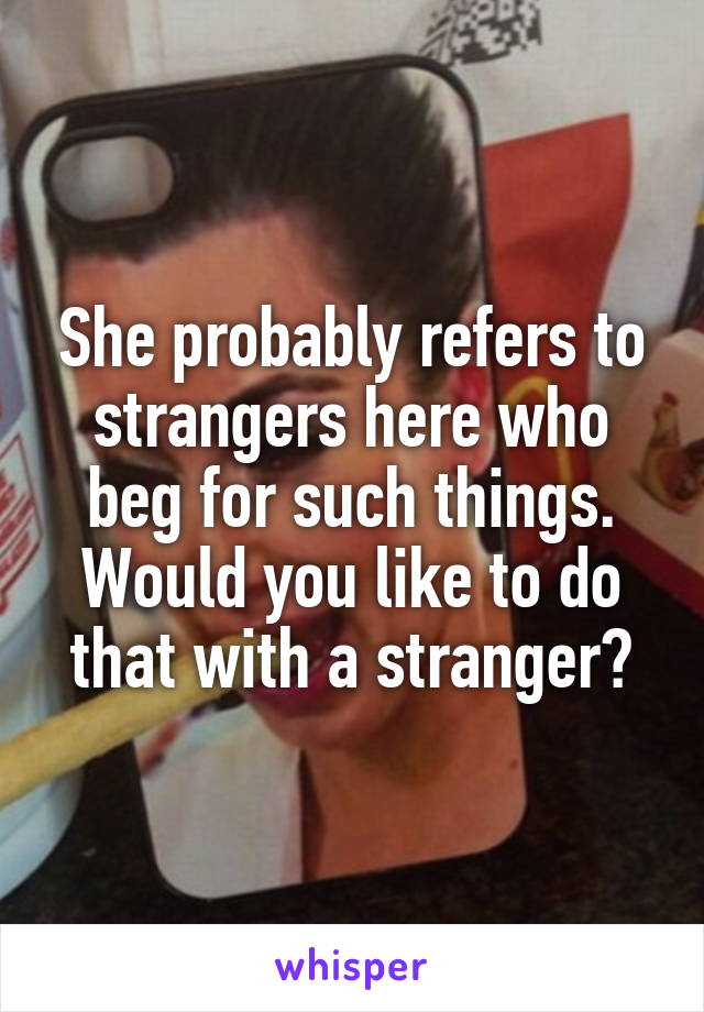 She probably refers to strangers here who beg for such things. Would you like to do that with a stranger?