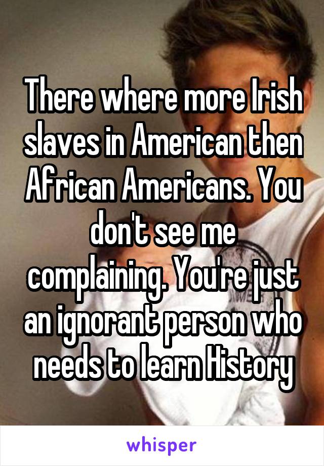 There where more Irish slaves in American then African Americans. You don't see me complaining. You're just an ignorant person who needs to learn History
