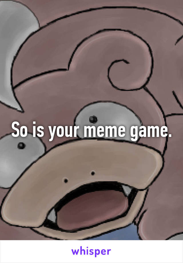 So is your meme game.