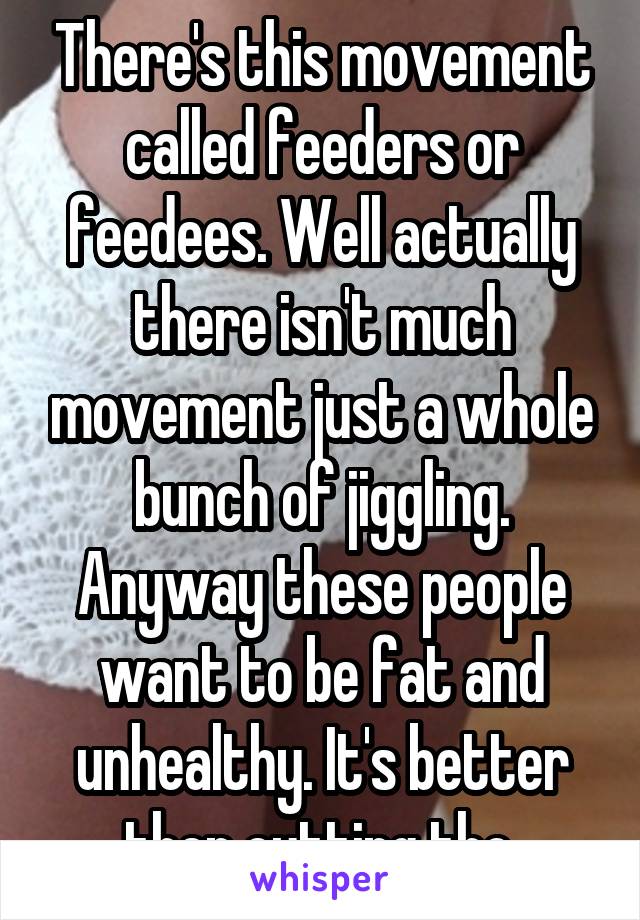 There's this movement called feeders or feedees. Well actually there isn't much movement just a whole bunch of jiggling. Anyway these people want to be fat and unhealthy. It's better then cutting tho.