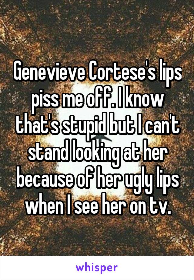 Genevieve Cortese's lips piss me off. I know that's stupid but I can't stand looking at her because of her ugly lips when I see her on tv.
