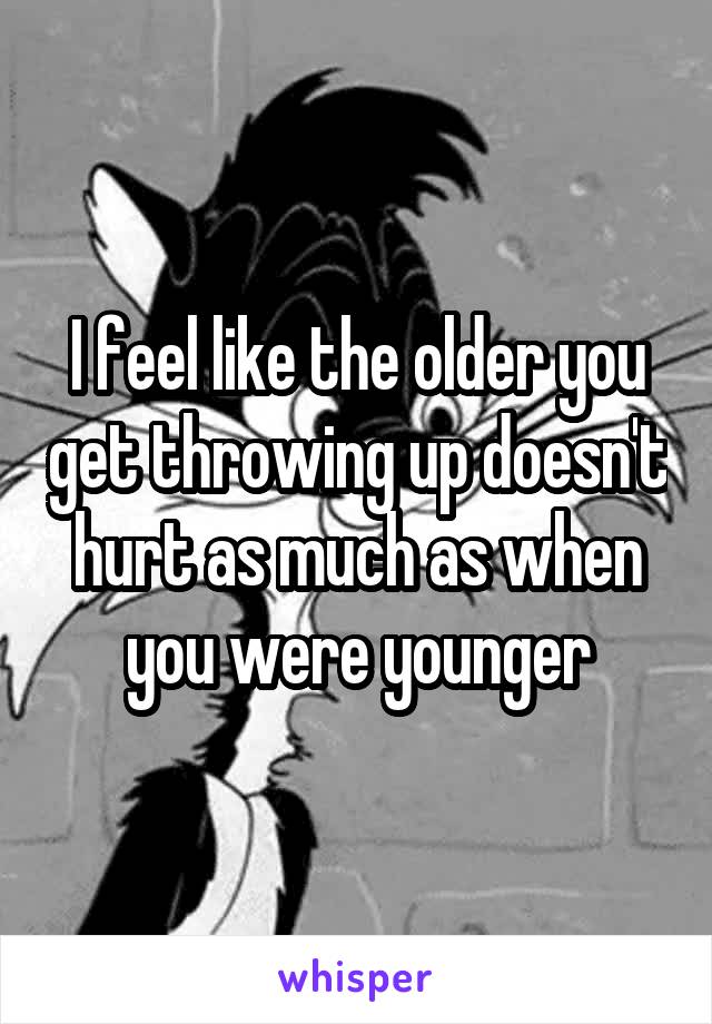 I feel like the older you get throwing up doesn't hurt as much as when you were younger