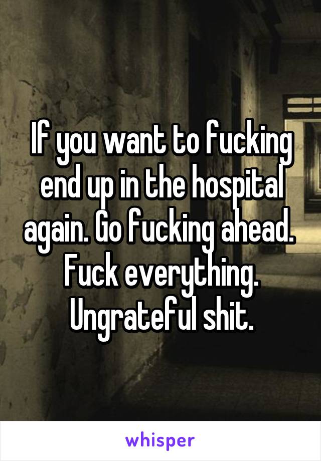 If you want to fucking end up in the hospital again. Go fucking ahead. 
Fuck everything. Ungrateful shit.