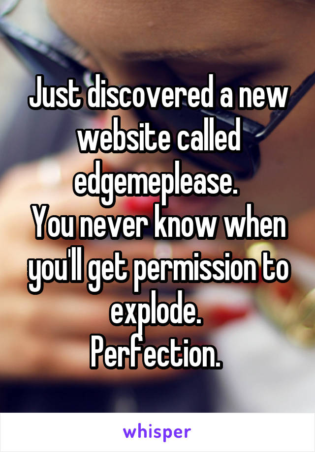 Just discovered a new website called edgemeplease. 
You never know when you'll get permission to explode. 
Perfection. 
