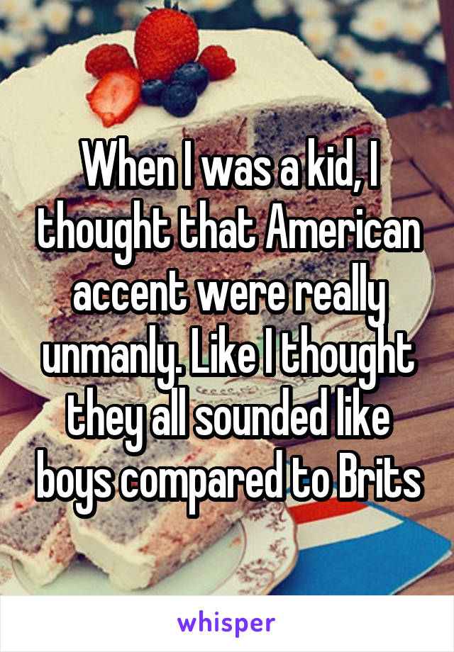 When I was a kid, I thought that American accent were really unmanly. Like I thought they all sounded like boys compared to Brits
