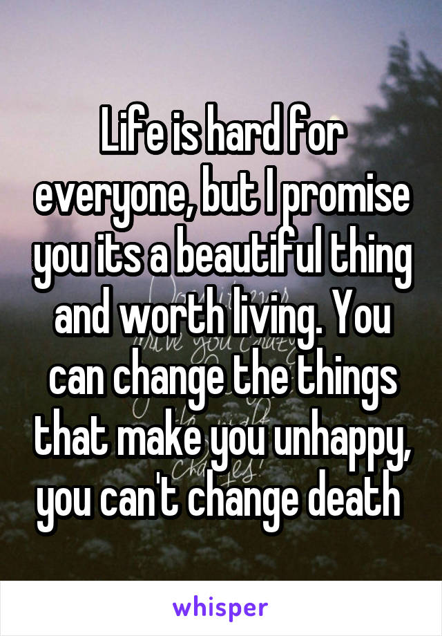 Life is hard for everyone, but I promise you its a beautiful thing and worth living. You can change the things that make you unhappy, you can't change death 