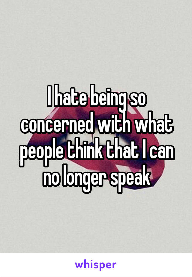 I hate being so concerned with what people think that I can no longer speak