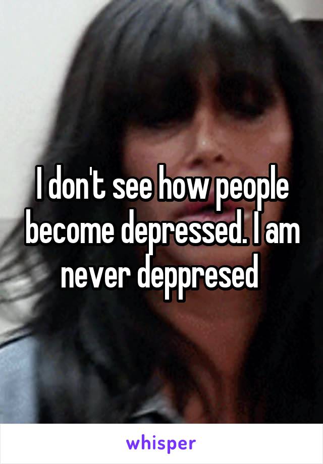 I don't see how people become depressed. I am never deppresed 