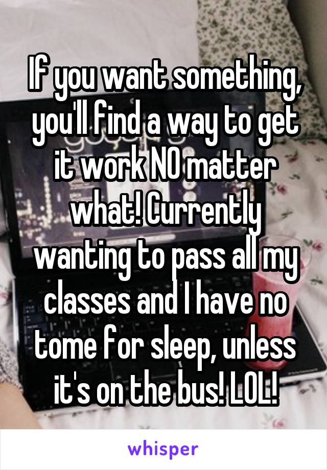 If you want something, you'll find a way to get it work NO matter what! Currently wanting to pass all my classes and I have no tome for sleep, unless it's on the bus! LOL!