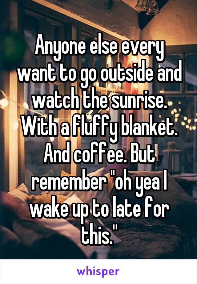 Anyone else every want to go outside and watch the sunrise. With a fluffy blanket. And coffee. But remember "oh yea I wake up to late for this."