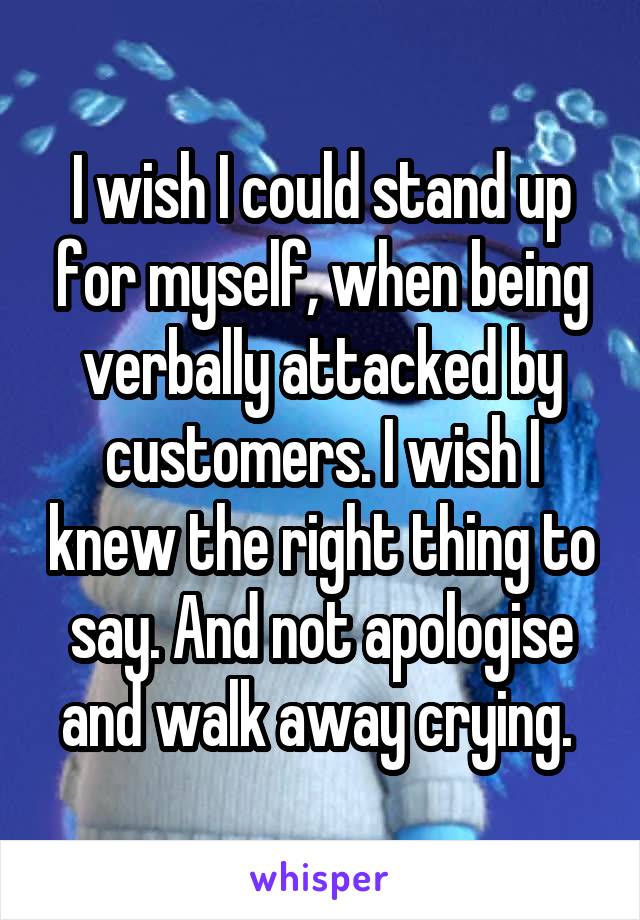 I wish I could stand up for myself, when being verbally attacked by customers. I wish I knew the right thing to say. And not apologise and walk away crying. 