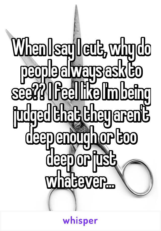 When I say I cut, why do people always ask to see?? I feel like I'm being judged that they aren't deep enough or too deep or just whatever... 