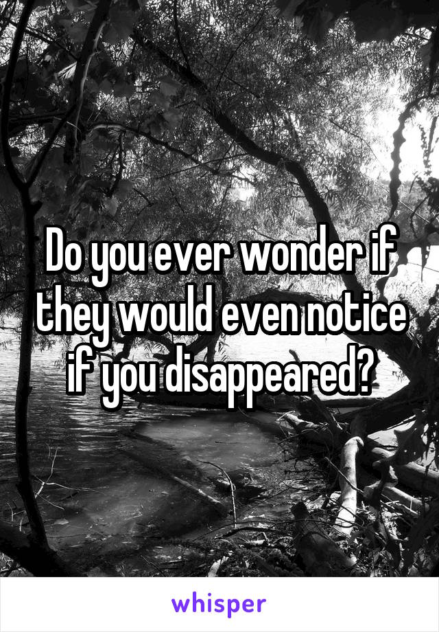 Do you ever wonder if they would even notice if you disappeared?