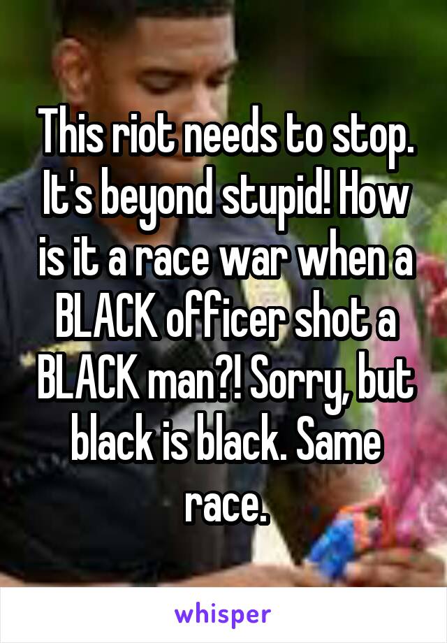 This riot needs to stop. It's beyond stupid! How is it a race war when a BLACK officer shot a BLACK man?! Sorry, but black is black. Same race.