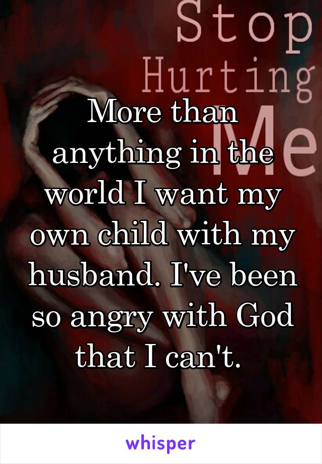 More than anything in the world I want my own child with my husband. I've been so angry with God that I can't. 