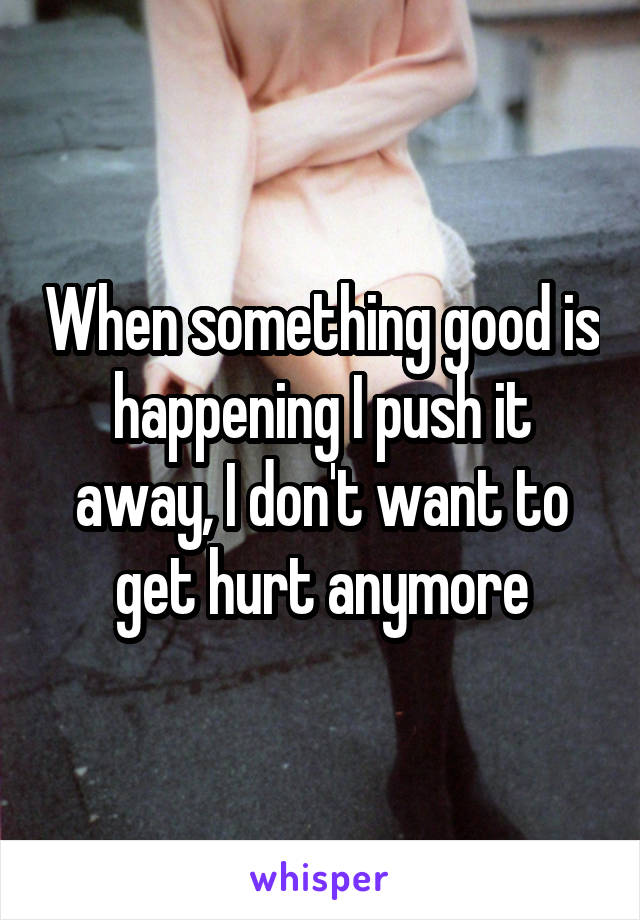 When something good is happening I push it away, I don't want to get hurt anymore