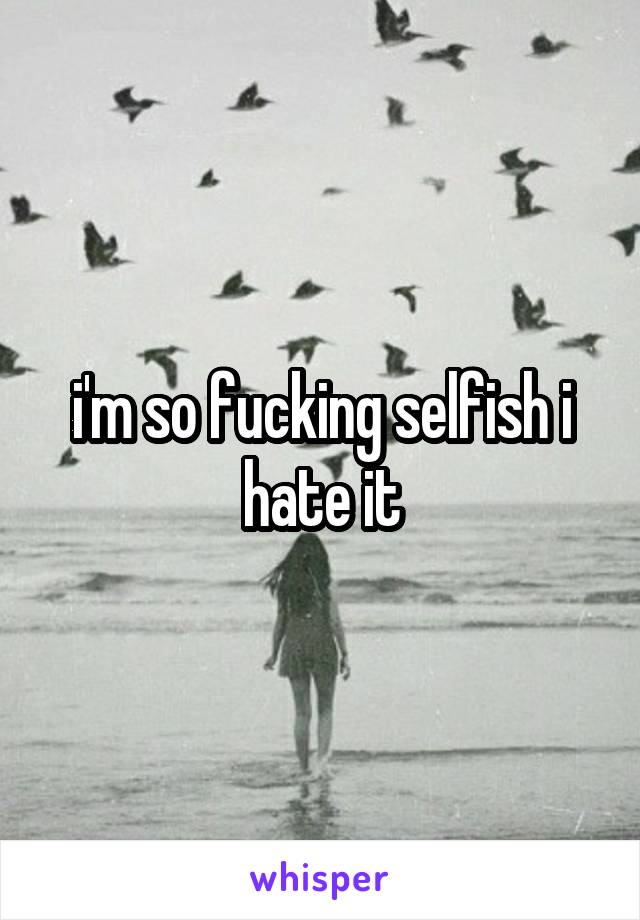 i'm so fucking selfish i hate it