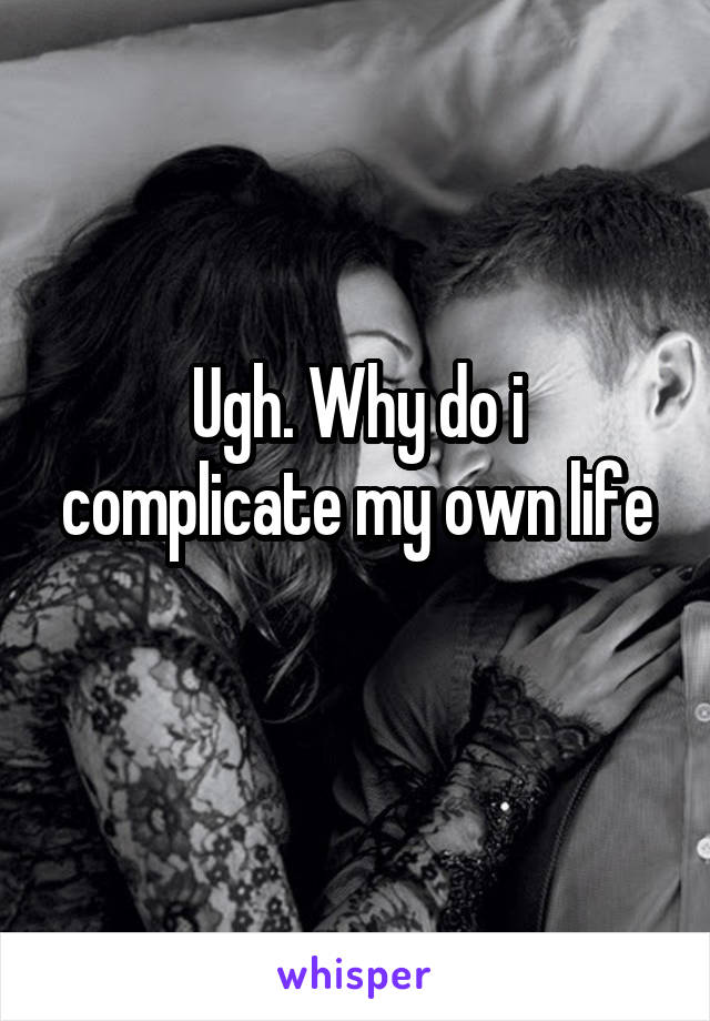 Ugh. Why do i complicate my own life
