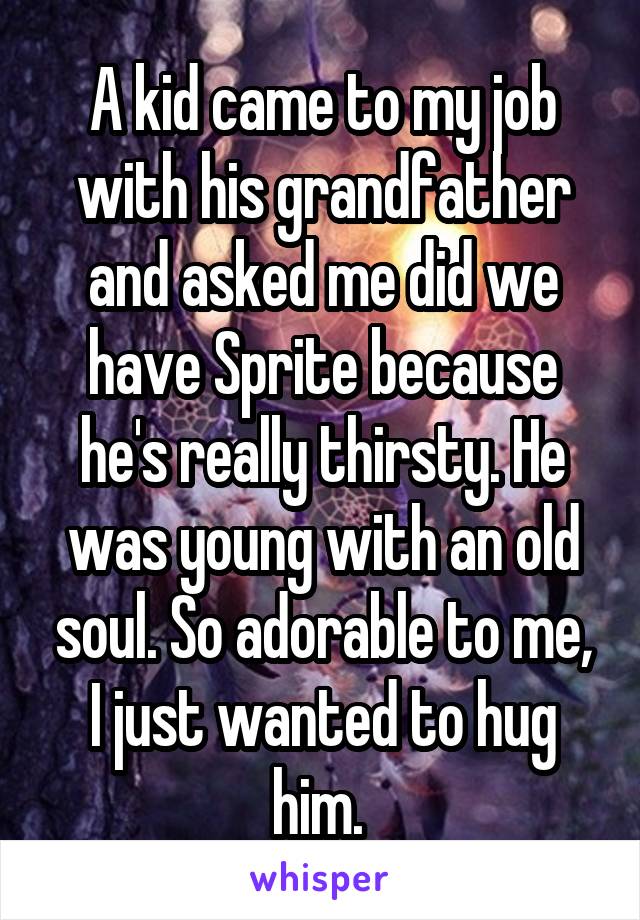 A kid came to my job with his grandfather and asked me did we have Sprite because he's really thirsty. He was young with an old soul. So adorable to me, I just wanted to hug him. 
