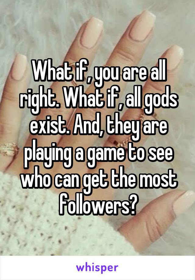 What if, you are all right. What if, all gods exist. And, they are playing a game to see who can get the most followers?