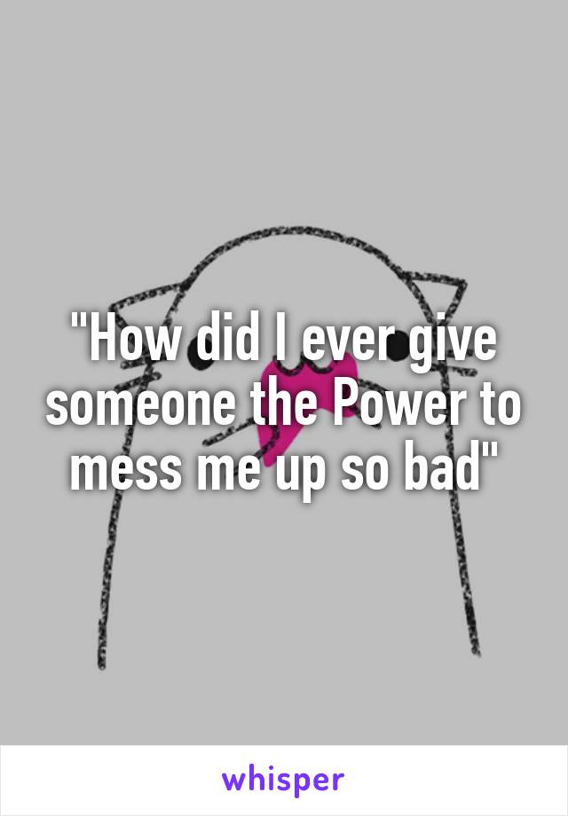 "How did I ever give someone the Power to mess me up so bad"