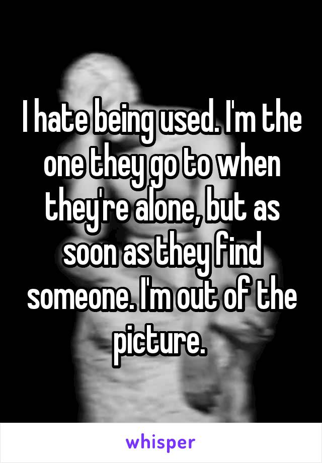 I hate being used. I'm the one they go to when they're alone, but as soon as they find someone. I'm out of the picture. 