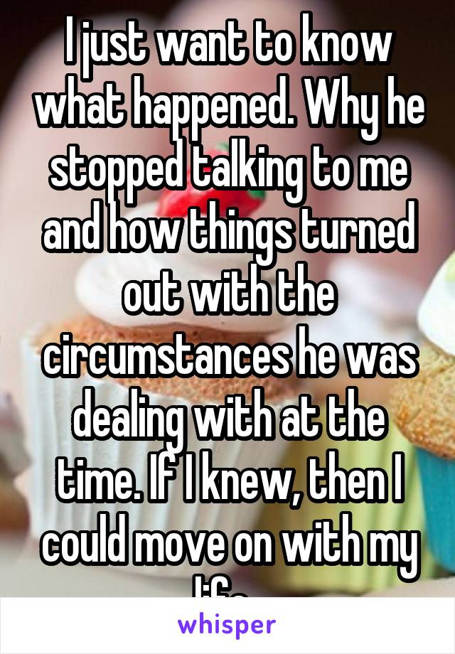I just want to know what happened. Why he stopped talking to me and how things turned out with the circumstances he was dealing with at the time. If I knew, then I could move on with my life. 