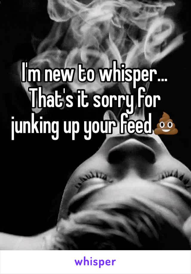 I'm new to whisper... That's it sorry for junking up your feed💩