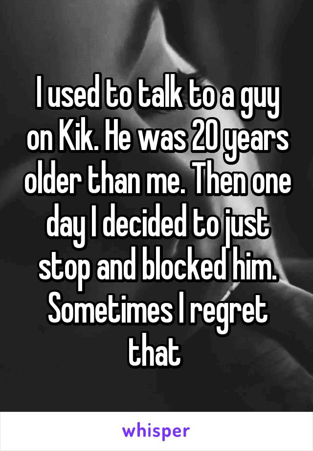 I used to talk to a guy on Kik. He was 20 years older than me. Then one day I decided to just stop and blocked him. Sometimes I regret that 
