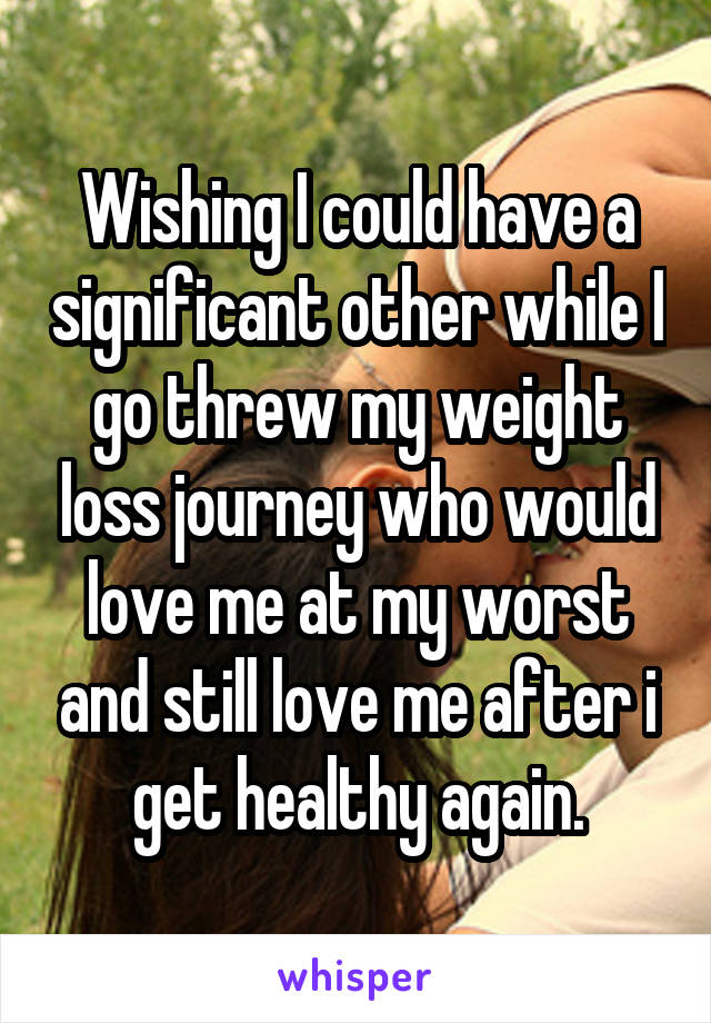 Wishing I could have a significant other while I go threw my weight loss journey who would love me at my worst and still love me after i get healthy again.