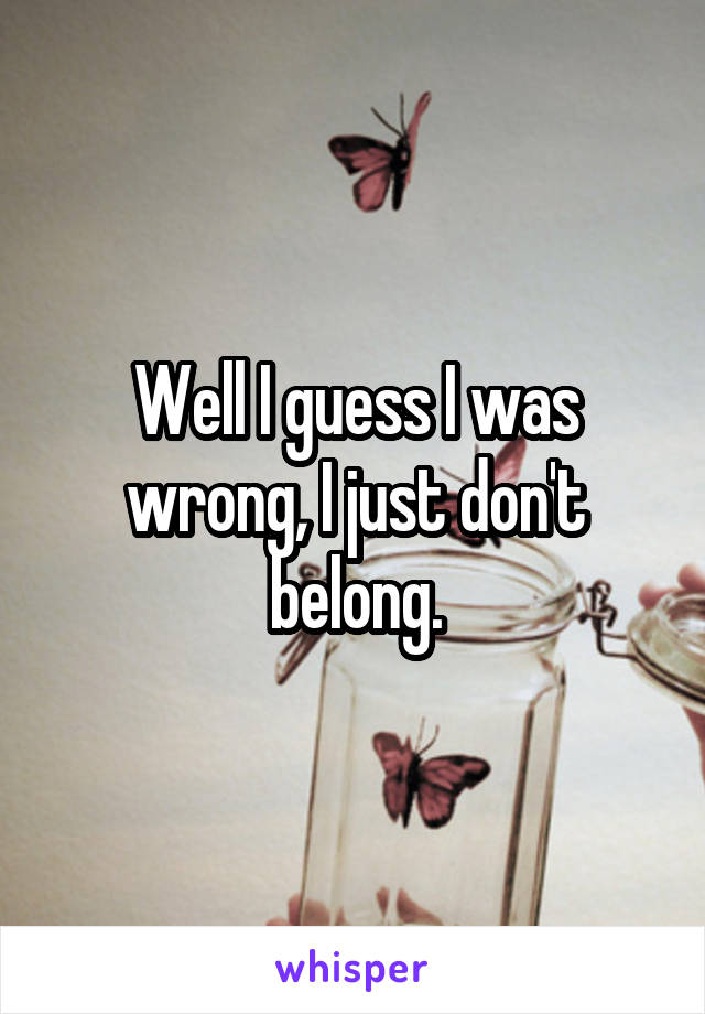 Well I guess I was wrong, I just don't belong.