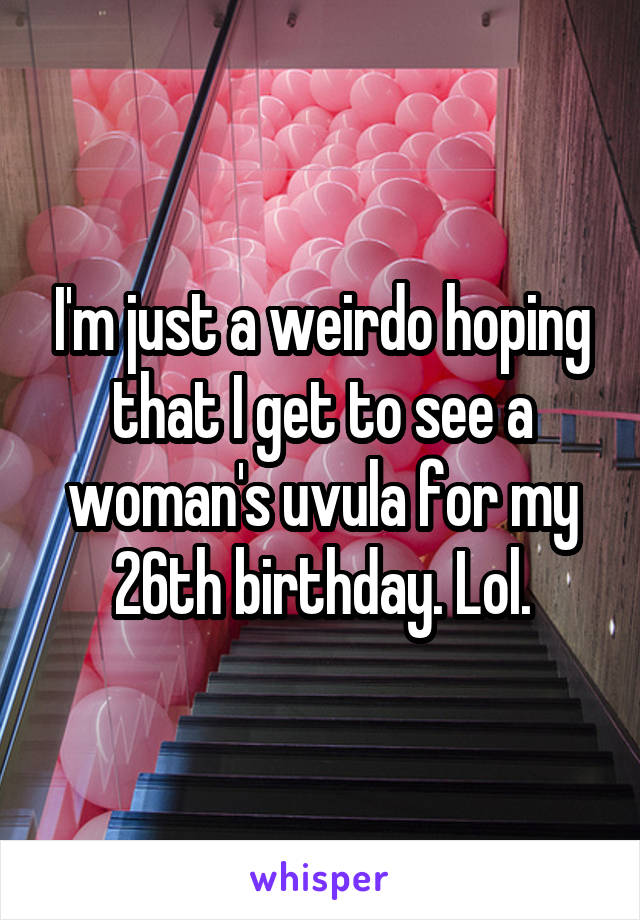 I'm just a weirdo hoping that I get to see a woman's uvula for my 26th birthday. Lol.