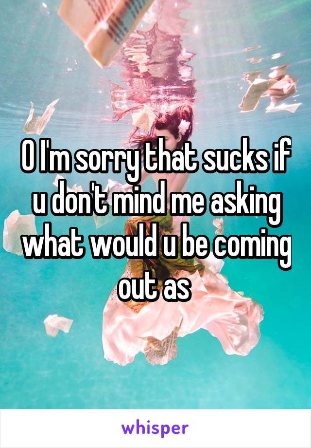 O I'm sorry that sucks if u don't mind me asking what would u be coming out as 