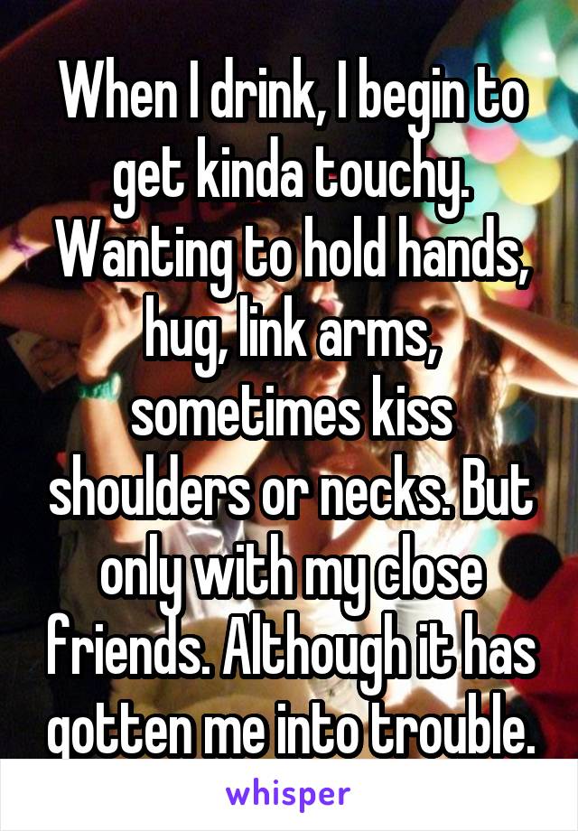 When I drink, I begin to get kinda touchy. Wanting to hold hands, hug, link arms, sometimes kiss shoulders or necks. But only with my close friends. Although it has gotten me into trouble.