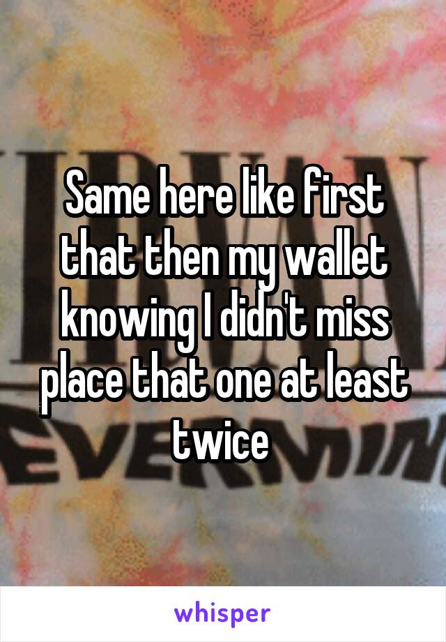 Same here like first that then my wallet knowing I didn't miss place that one at least twice 