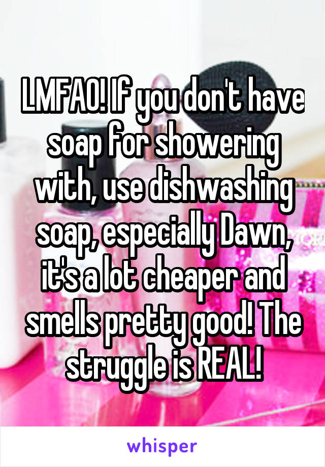 LMFAO! If you don't have soap for showering with, use dishwashing soap, especially Dawn, it's a lot cheaper and smells pretty good! The struggle is REAL!