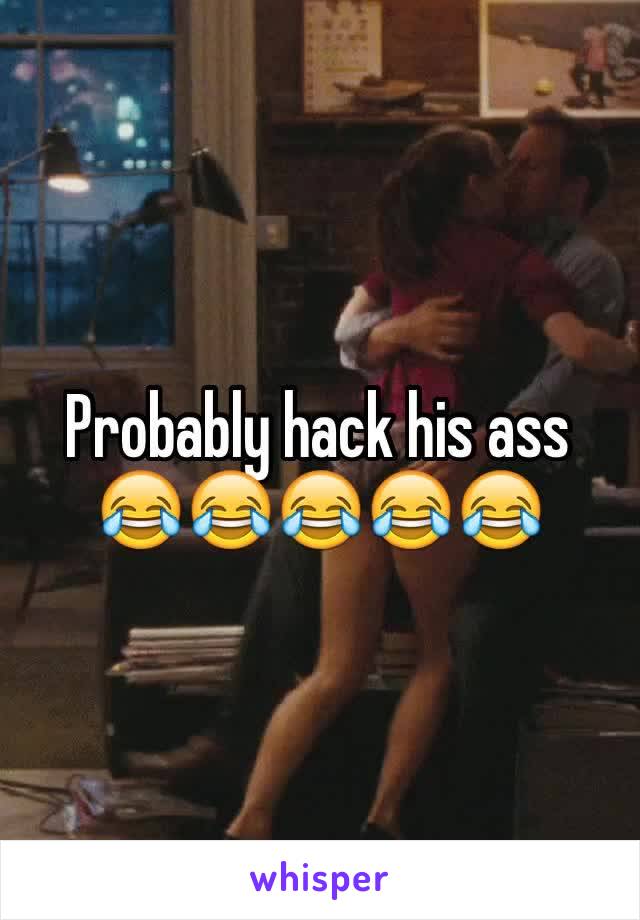 Probably hack his ass 😂😂😂😂😂