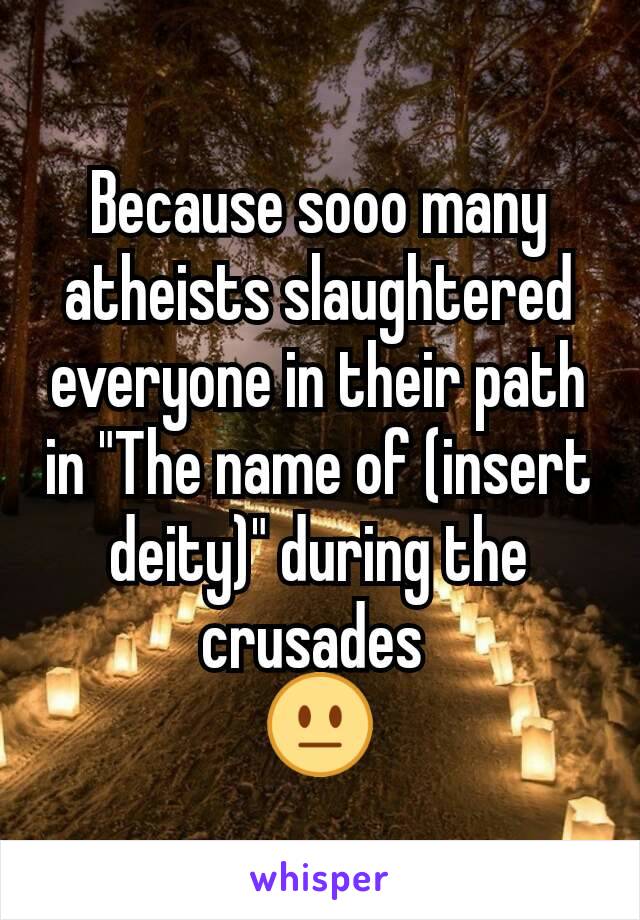 Because sooo many atheists slaughtered everyone in their path in "The name of (insert deity)" during the crusades 
😐
