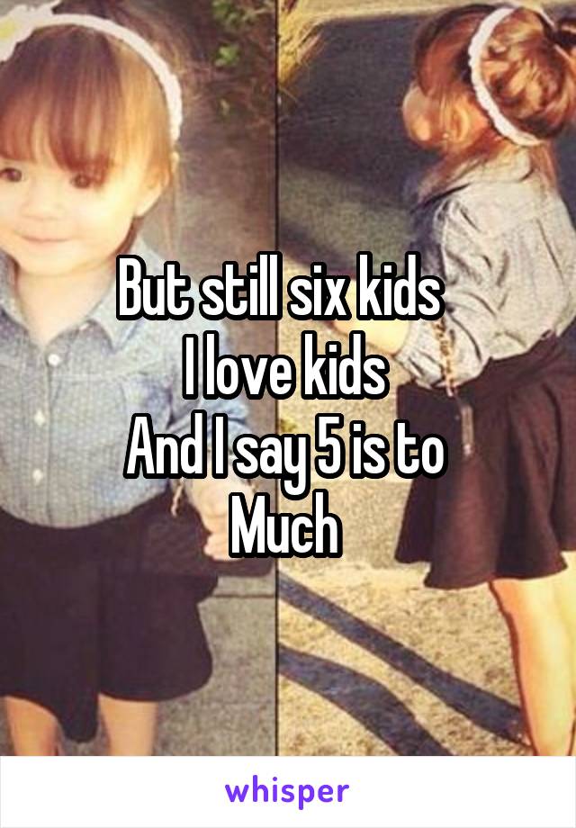 But still six kids  
I love kids 
And I say 5 is to 
Much 