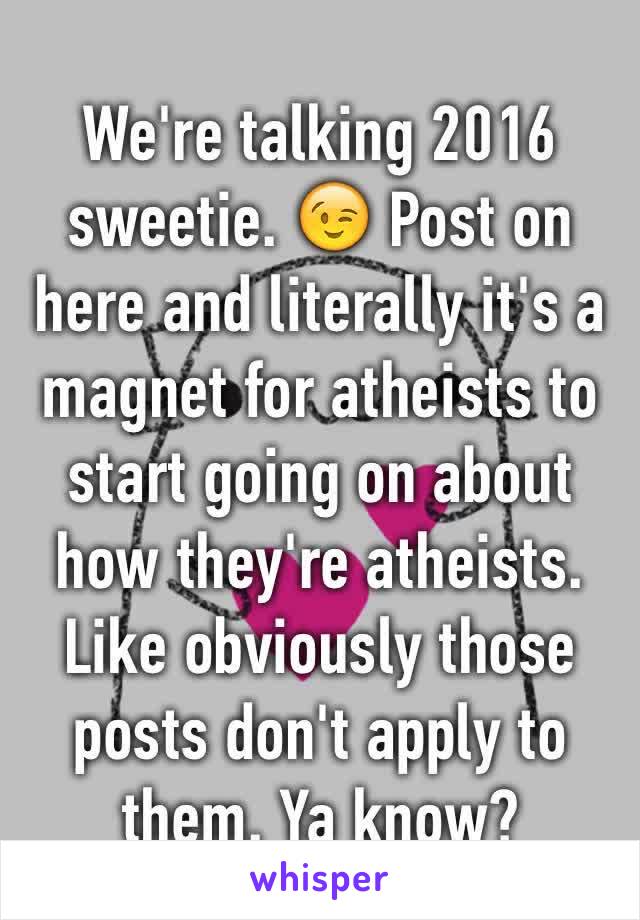 We're talking 2016 sweetie. 😉 Post on here and literally it's a magnet for atheists to start going on about how they're atheists. Like obviously those posts don't apply to them. Ya know?