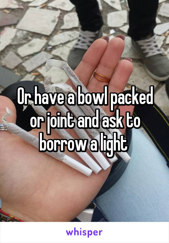 Or have a bowl packed or joint and ask to borrow a light 