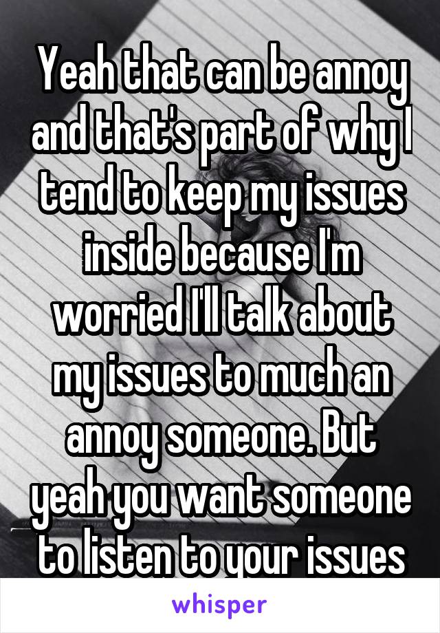 Yeah that can be annoy and that's part of why I tend to keep my issues inside because I'm worried I'll talk about my issues to much an annoy someone. But yeah you want someone to listen to your issues