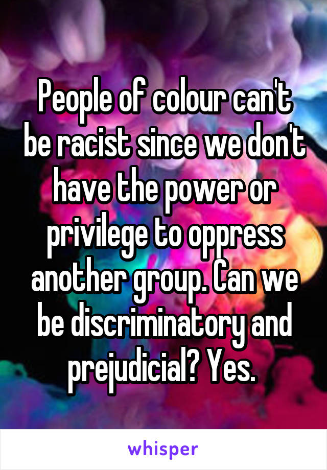 People of colour can't be racist since we don't have the power or privilege to oppress another group. Can we be discriminatory and prejudicial? Yes. 