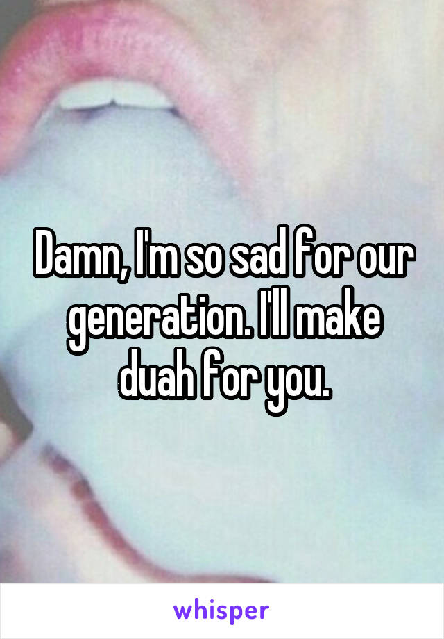 Damn, I'm so sad for our generation. I'll make duah for you.