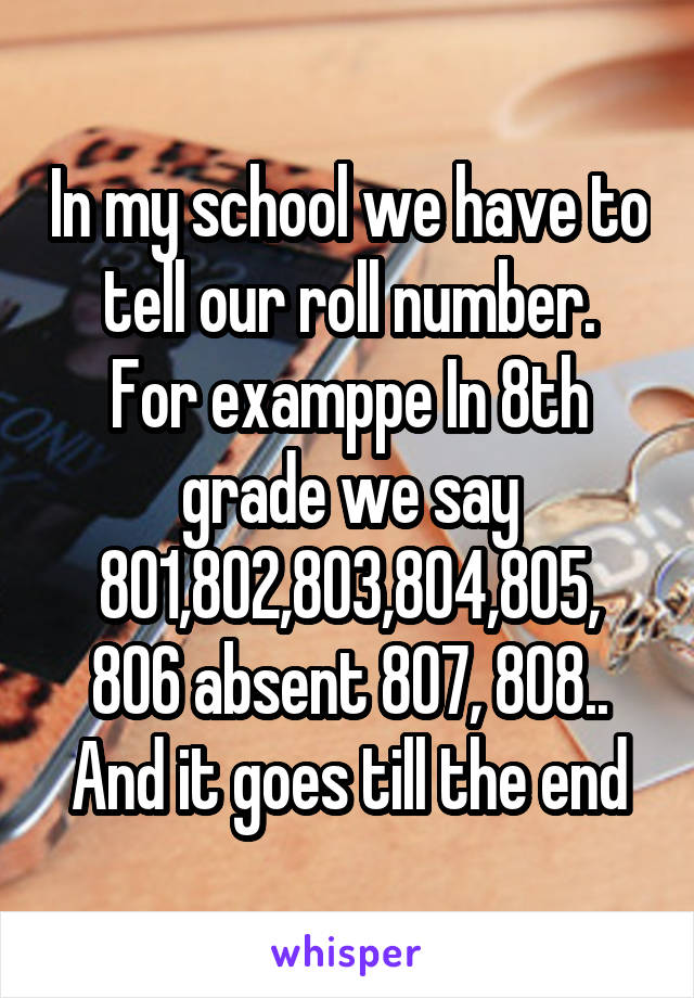 In my school we have to tell our roll number.
For examppe In 8th grade we say 801,802,803,804,805,
806 absent 807, 808..
And it goes till the end