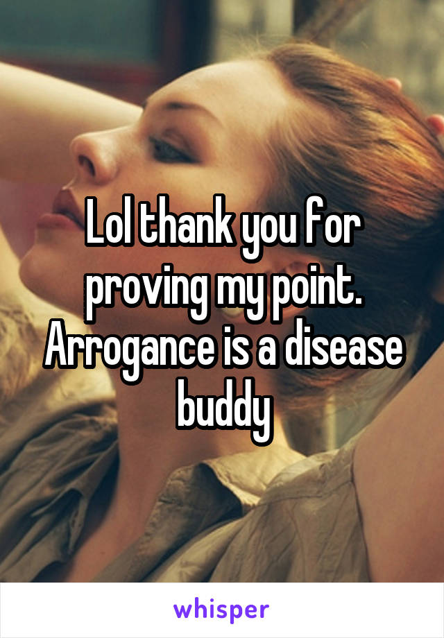 Lol thank you for proving my point. Arrogance is a disease buddy