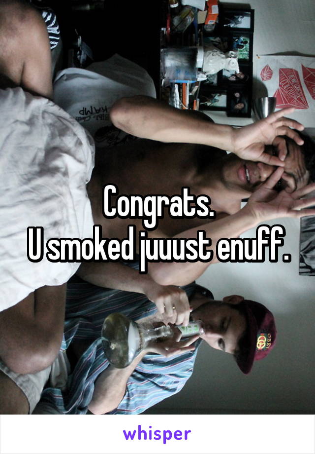 Congrats.
U smoked juuust enuff.